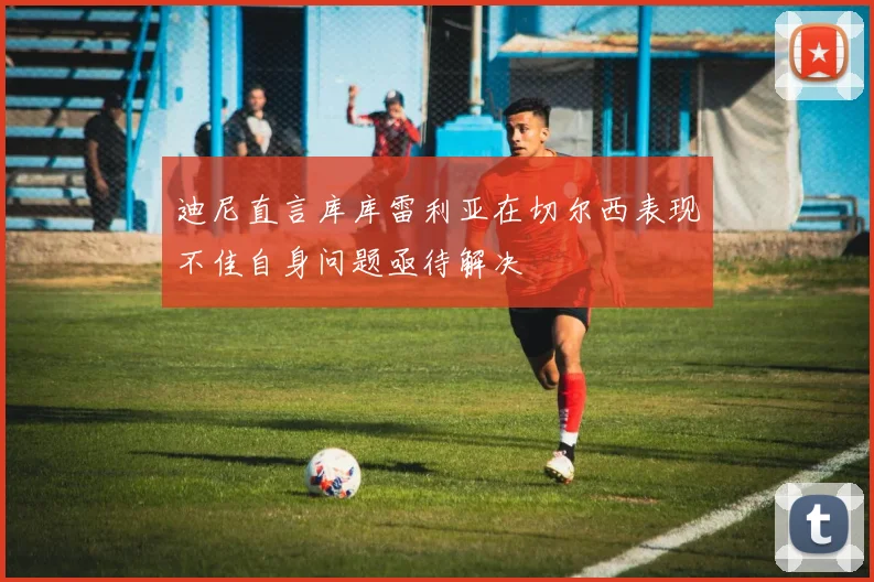 迪尼直言库库雷利亚在切尔西表现不佳自身问题亟待解决