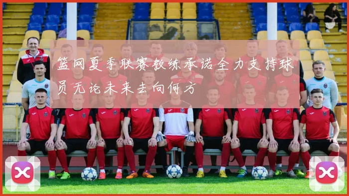 篮网夏季联赛教练承诺全力支持球员无论未来去向何方