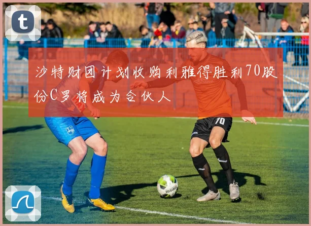 沙特财团计划收购利雅得胜利70股份C罗将成为合伙人