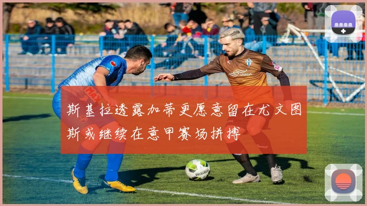 斯基拉透露加蒂更愿意留在尤文图斯或继续在意甲赛场拼搏