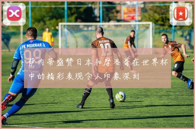 萨内蒂盛赞日本和摩洛哥在世界杯中的精彩表现令人印象深刻