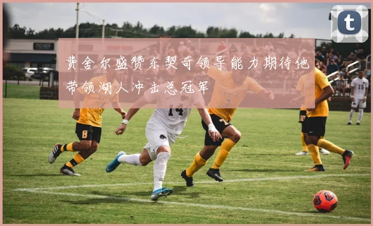 费舍尔盛赞东契奇领导能力期待他带领湖人冲击总冠军