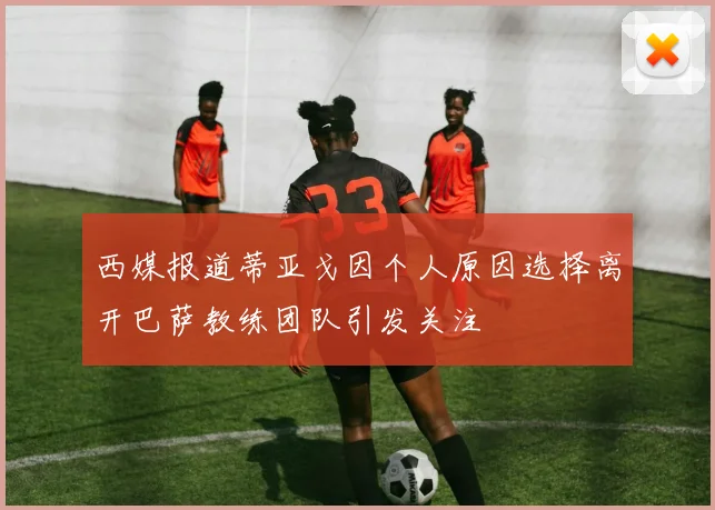 西媒报道蒂亚戈因个人原因选择离开巴萨教练团队引发关注