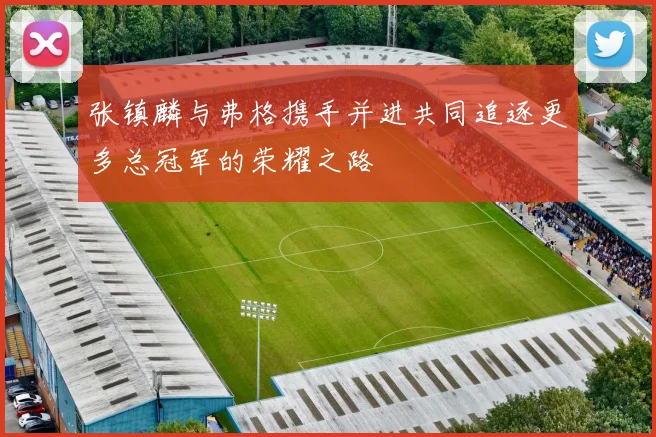 张镇麟与弗格携手并进共同追逐更多总冠军的荣耀之路