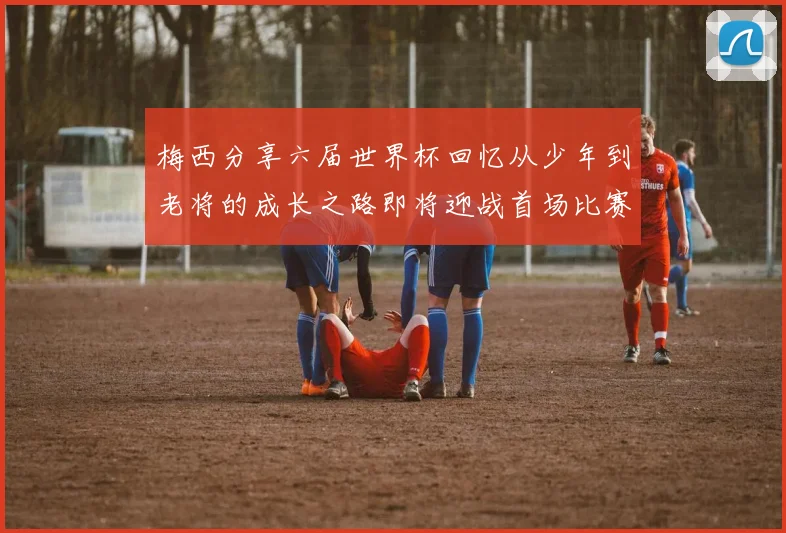 梅西分享六届世界杯回忆从少年到老将的成长之路即将迎战首场比赛