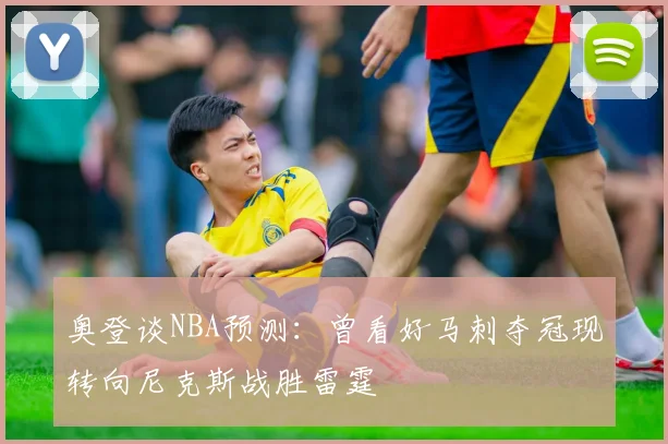 奥登谈NBA预测：曾看好马刺夺冠现转向尼克斯战胜雷霆