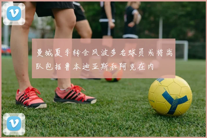 曼城夏季转会风波多名球员或将离队包括鲁本迪亚斯和阿克在内