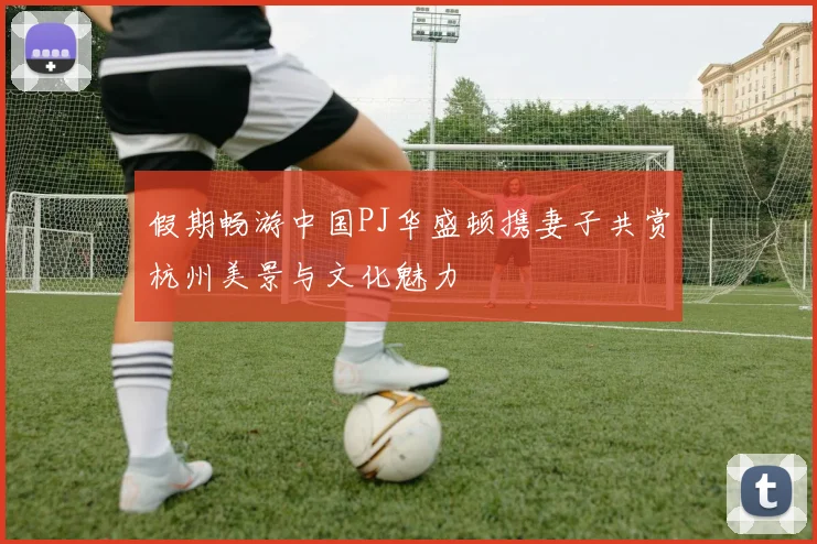 假期畅游中国PJ华盛顿携妻子共赏杭州美景与文化魅力