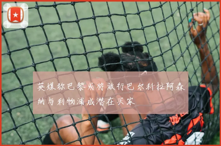 英媒称巴黎或将放行巴尔科拉阿森纳与利物浦成潜在买家