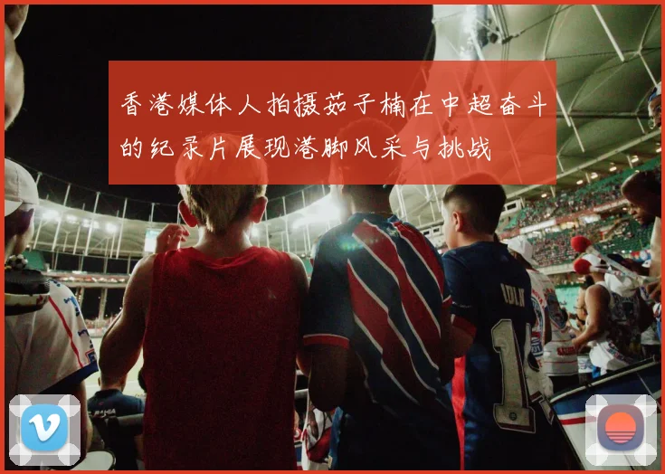 香港媒体人拍摄茹子楠在中超奋斗的纪录片展现港脚风采与挑战