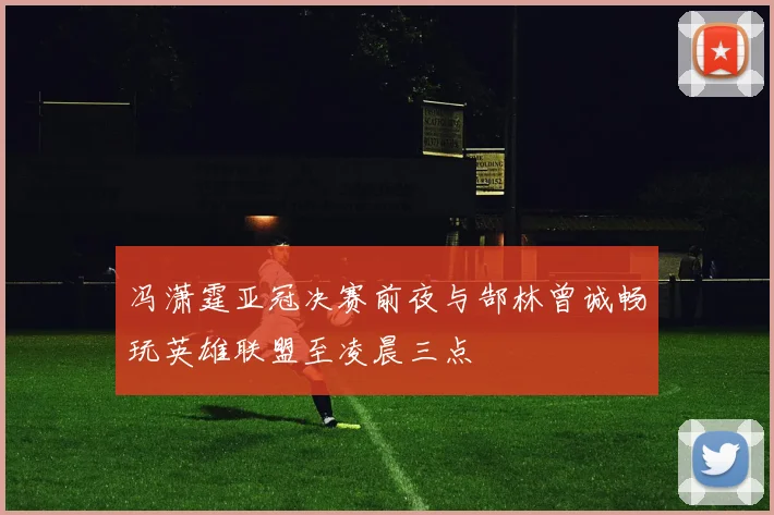 冯潇霆亚冠决赛前夜与郜林曾诚畅玩英雄联盟至凌晨三点