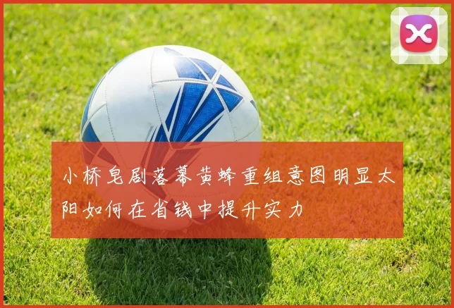 小桥皂剧落幕黄蜂重组意图明显太阳如何在省钱中提升实力