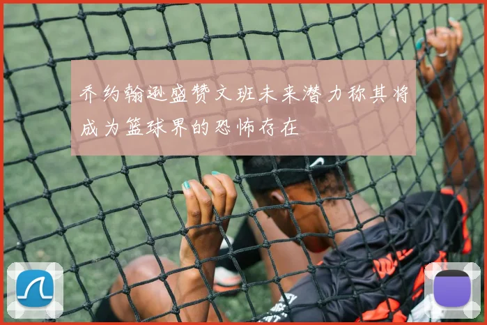 乔约翰逊盛赞文班未来潜力称其将成为篮球界的恐怖存在