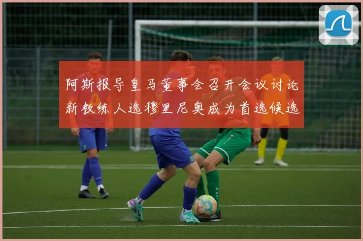 阿斯报导皇马董事会召开会议讨论新教练人选穆里尼奥成为首选候选人