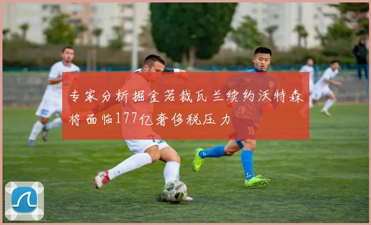 专家分析掘金若裁瓦兰续约沃特森将面临177亿奢侈税压力