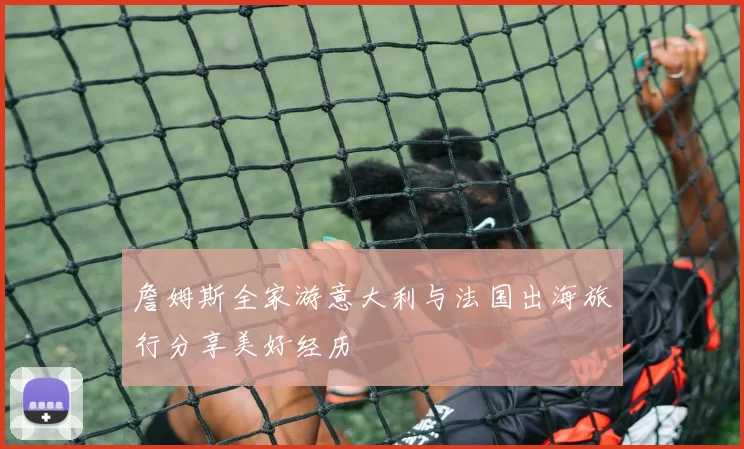 詹姆斯全家游意大利与法国出海旅行分享美好经历