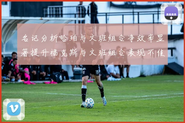 名记分析哈珀与文班组合净效率显著提升福克斯与文班组合表现不佳差距明显