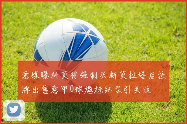 意媒曝科莫将强制买断莫拉塔后挂牌出售意甲0球尴尬纪录引关注