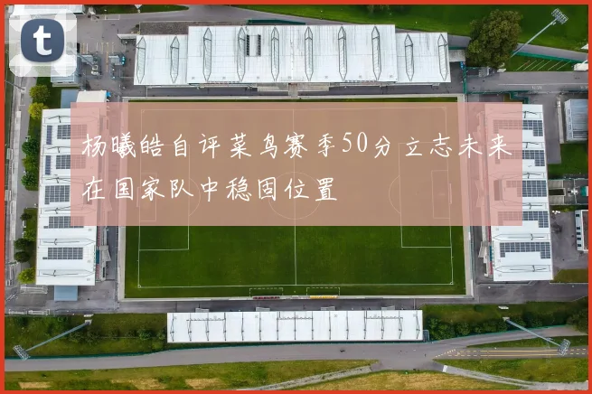 杨曦皓自评菜鸟赛季50分立志未来在国家队中稳固位置