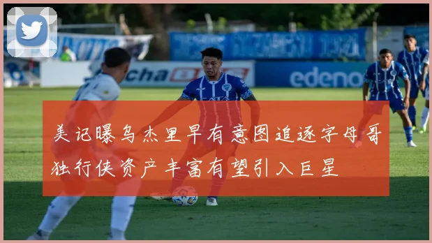 美记曝乌杰里早有意图追逐字母哥独行侠资产丰富有望引入巨星