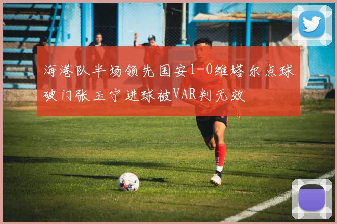 海港队半场领先国安1-0维塔尔点球破门张玉宁进球被VAR判无效