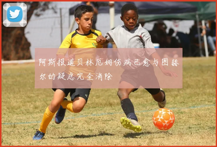 阿斯报道贝林厄姆伤病已愈与图赫尔的疑虑完全消除