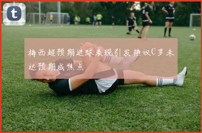 梅西超预期进球表现引发热议C罗未达预期成焦点