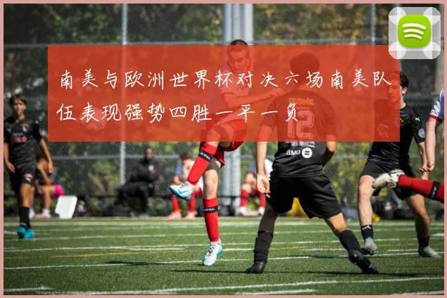 南美与欧洲世界杯对决六场南美队伍表现强势四胜一平一负