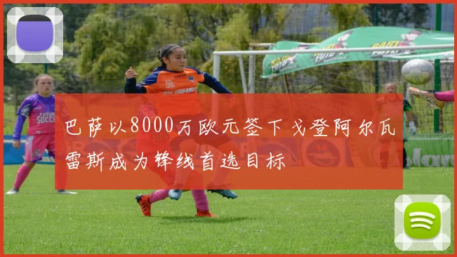 巴萨以8000万欧元签下戈登阿尔瓦雷斯成为锋线首选目标
