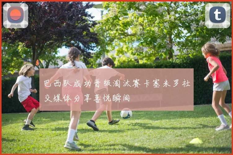 巴西队成功晋级淘汰赛卡塞米罗社交媒体分享喜悦瞬间