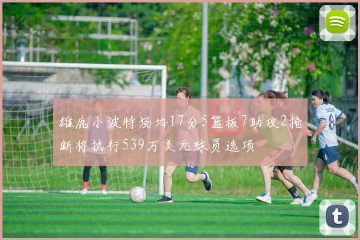 雄鹿小波特场均17分5篮板7助攻2抢断将执行539万美元球员选项